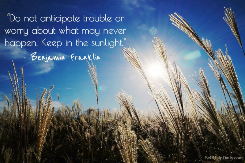 “Do not anticipate trouble or worry about what may never happen. Keep in the sunlight.” – Benjamin Franklin
